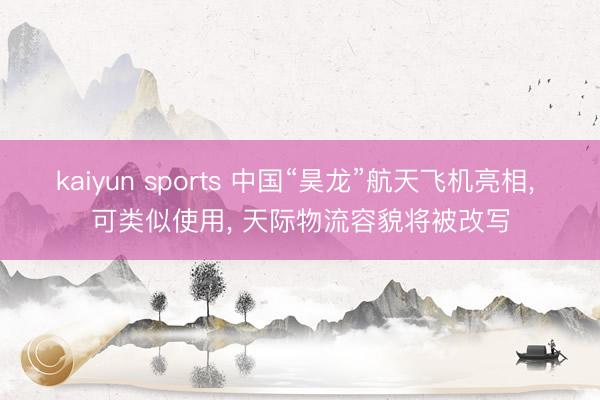 kaiyun sports 中国“昊龙”航天飞机亮相, 可类似使用, 天际物流容貌将被改写