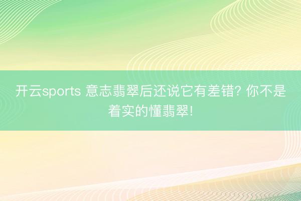 开云sports 意志翡翠后还说它有差错? 你不是着实的懂翡翠!