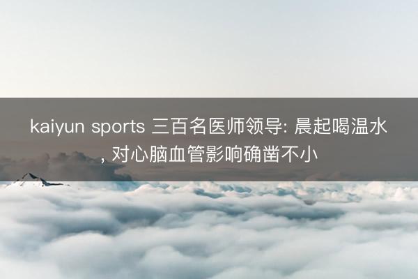 kaiyun sports 三百名医师领导: 晨起喝温水, 对心脑血管影响确凿不小