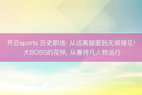 开云sports 历史职场: 从远离碰面到无垠接见! 大BOSS的花样, 从善待凡人物运行
