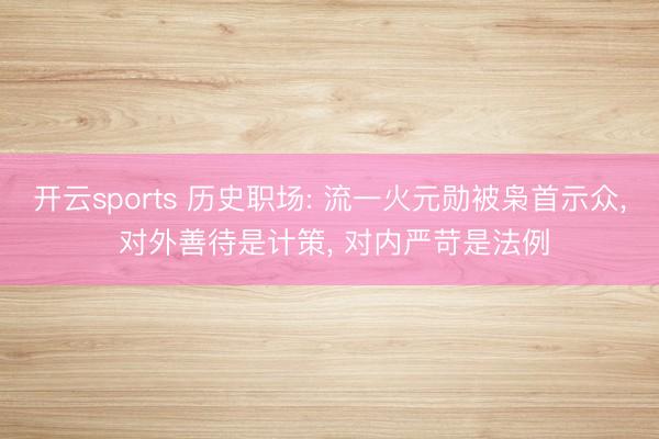 开云sports 历史职场: 流一火元勋被枭首示众, 对外善待是计策, 对内严苛是法例