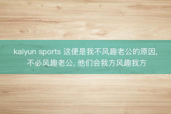 kaiyun sports 这便是我不风趣老公的原因, 不必风趣老公, 他们会我方风趣我方