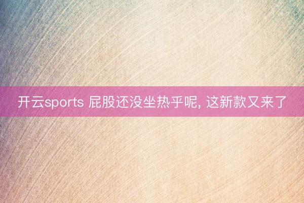 开云sports 屁股还没坐热乎呢, 这新款又来了
