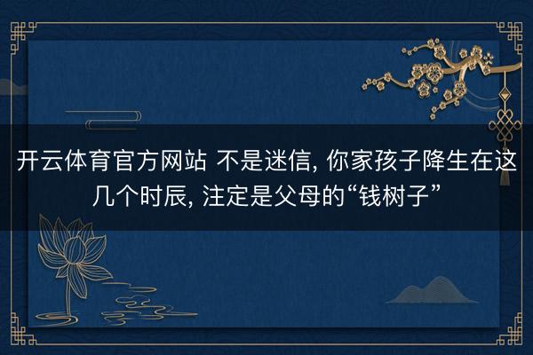 开云体育官方网站 不是迷信, 你家孩子降生在这几个时辰, 注定是父母的“钱树子”