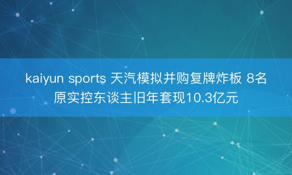 kaiyun sports 天汽模拟并购复牌炸板 8名原实控东谈主旧年套现10.3亿元