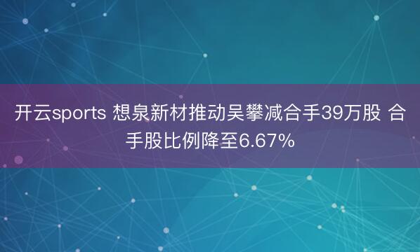 开云sports 想泉新材推动吴攀减合手39万股 合手股比例降至6.67%