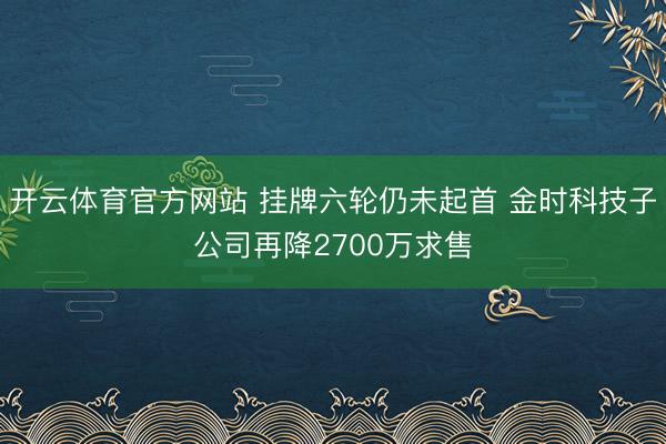 开云体育官方网站 挂牌六轮仍未起首 金时科技子公司再降2700万求售