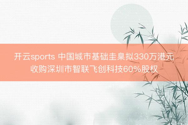 开云sports 中国城市基础圭臬拟330万港元收购深圳市智联飞创科技60%股权