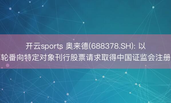 开云sports 奥来德(688378.SH): 以绵薄轮番向特定对象刊行股票请求取得中国证监会注册批复