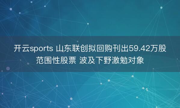 开云sports 山东联创拟回购刊出59.42万股范围性股票 波及下野激勉对象