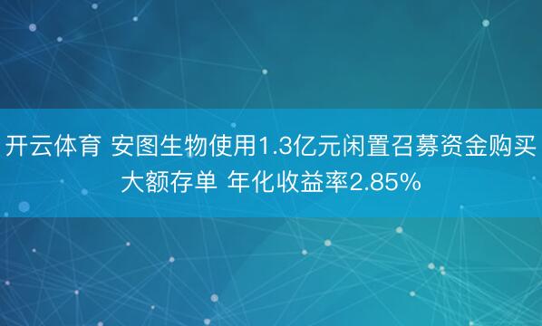 开云体育 安图生物使用1.3亿元闲置召募资金购买大额存单 年化收益率2.85%