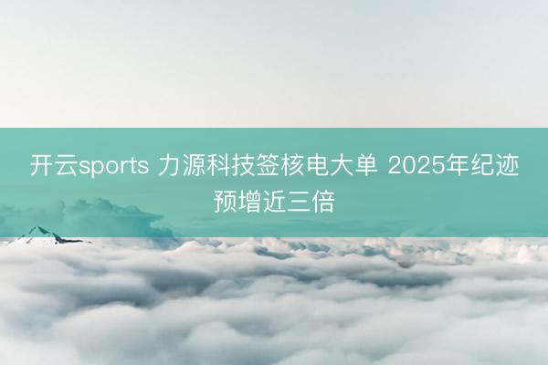 开云sports 力源科技签核电大单 2025年纪迹预增近三倍
