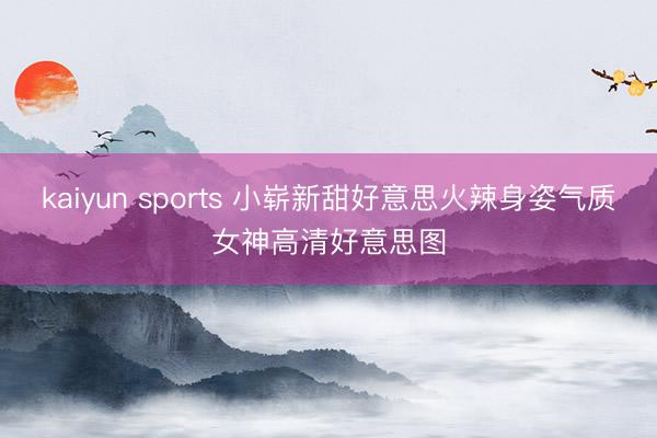 kaiyun sports 小崭新甜好意思火辣身姿气质女神高清好意思图