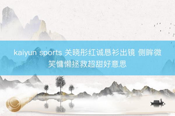 kaiyun sports 关晓彤红诚恳衫出镜 侧眸微笑慵懒拯救超甜好意思