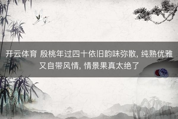 开云体育 殷桃年过四十依旧韵味弥散, 纯熟优雅又自带风情, 情景果真太绝了