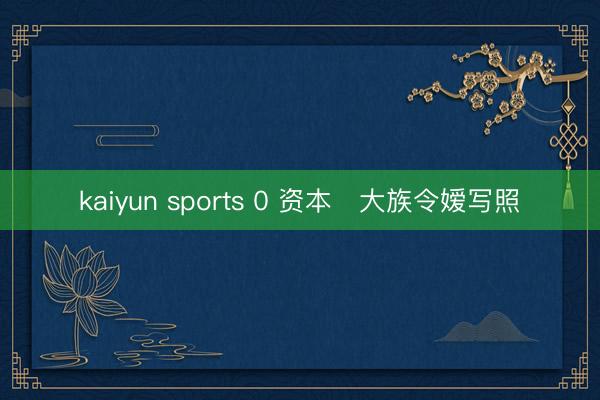 kaiyun sports 0 资本✨大族令嫒写照