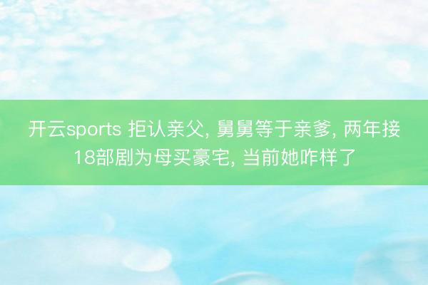 开云sports 拒认亲父， 舅舅等于亲爹， 两年接18部剧为母买豪宅， 当前她咋样了