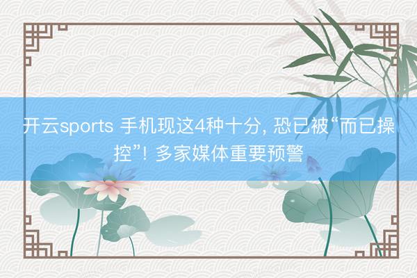 开云sports 手机现这4种十分, 恐已被“而已操控”! 多家媒体重要预警