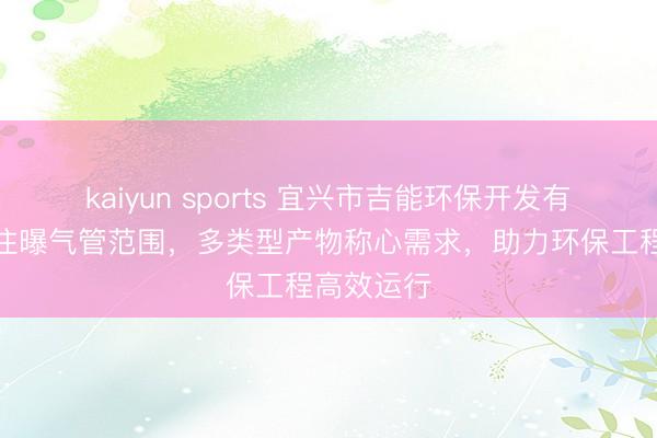 kaiyun sports 宜兴市吉能环保开发有限公司专注曝气管范围,多类型产物称心需求,助力环保工程高效运行