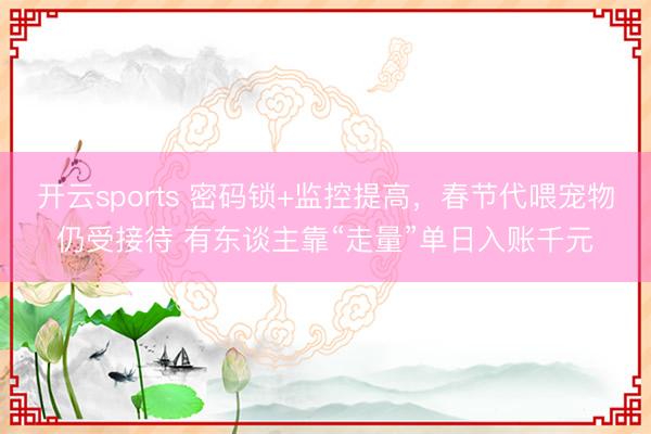 开云sports 密码锁+监控提高，春节代喂宠物仍受接待 有东谈主靠“走量”单日入账千元