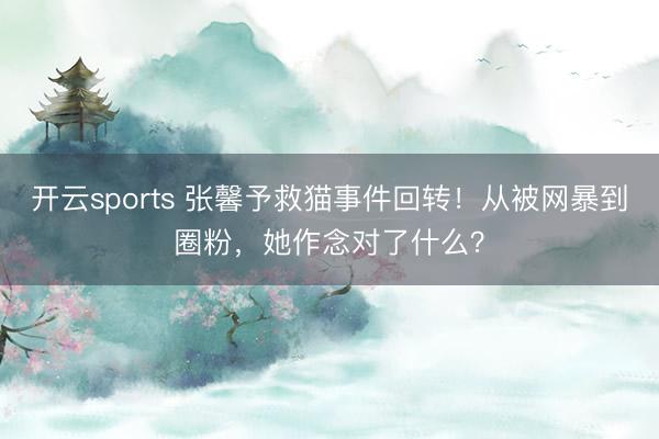 开云sports 张馨予救猫事件回转！从被网暴到圈粉，她作念对了什么？