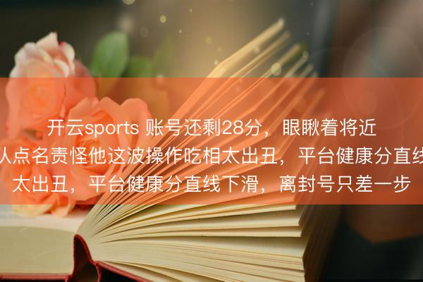 开云sports 账号还剩28分，眼瞅着将近透彻禁言，多家媒体列队点名责怪他这波操作吃相太出丑，平台健康分直线下滑，离封号只差一步