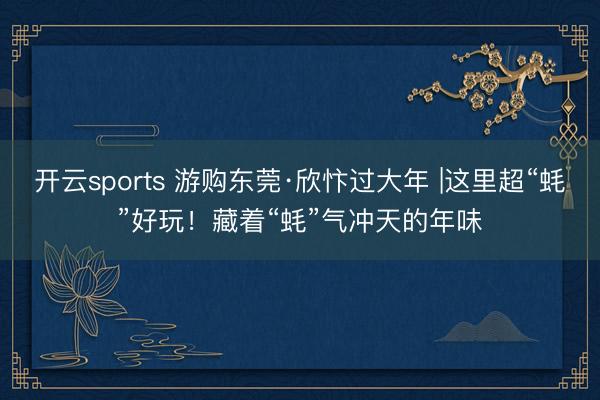 开云sports 游购东莞·欣忭过大年 |这里超“蚝”好玩！藏着“蚝”气冲天的年味