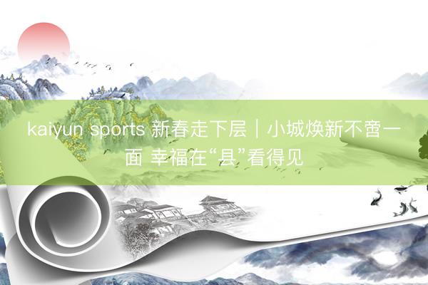kaiyun sports 新春走下层|小城焕新不啻一面 幸福在“县”看得见