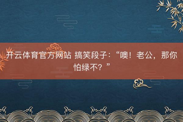 开云体育官方网站 搞笑段子：“噢！老公，那你怕绿不？”