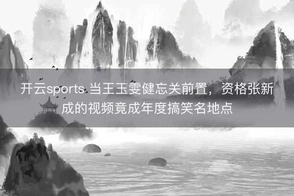 开云sports 当王玉雯健忘关前置，资格张新成的视频竟成年度搞笑名地点