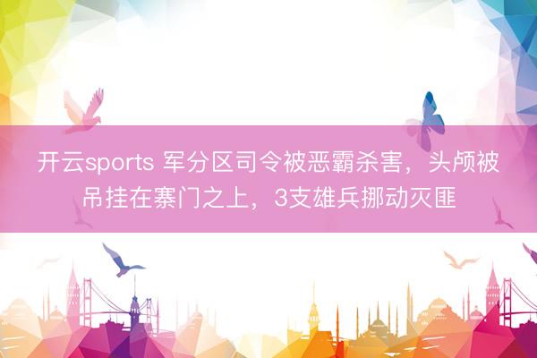 开云sports 军分区司令被恶霸杀害,头颅被吊挂在寨门之上,3支雄兵挪动灭匪