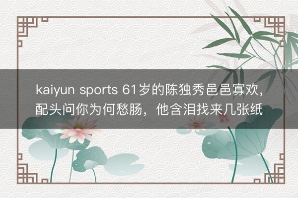 kaiyun sports 61岁的陈独秀邑邑寡欢，配头问你为何愁肠，他含泪找来几张纸