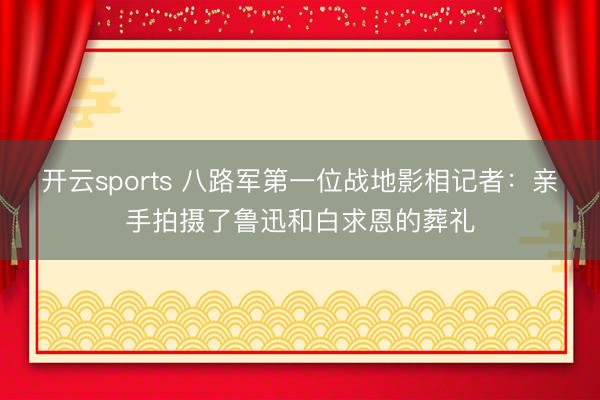 开云sports 八路军第一位战地影相记者：亲手拍摄了鲁迅和白求恩的葬礼