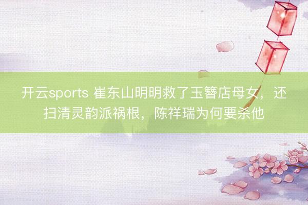 开云sports 崔东山明明救了玉簪店母女，还扫清灵韵派祸根，陈祥瑞为何要杀他