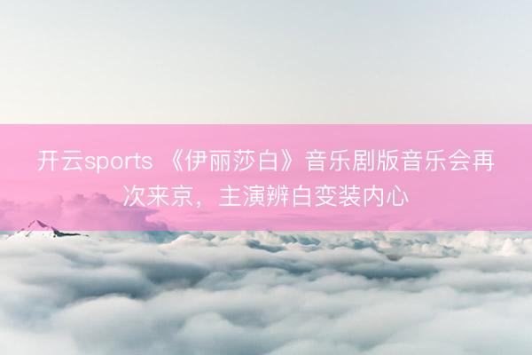 开云sports 《伊丽莎白》音乐剧版音乐会再次来京，主演辨白变装内心