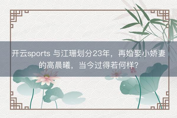 开云sports 与江珊划分23年，再婚娶小娇妻的高晨曦，当今过得若何样?