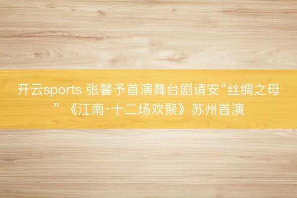 开云sports 张馨予首演舞台剧请安“丝绸之母” 《江南·十二场欢聚》苏州首演