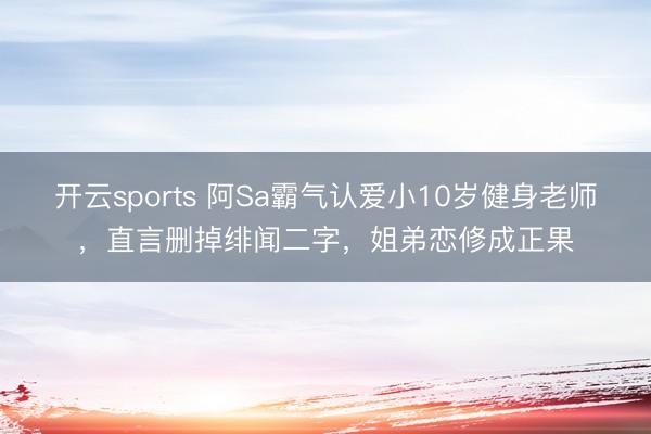 开云sports 阿Sa霸气认爱小10岁健身老师，直言删掉绯闻二字，姐弟恋修成正果