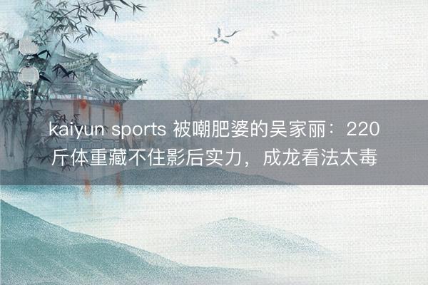 kaiyun sports 被嘲肥婆的吴家丽：220斤体重藏不住影后实力，成龙看法太毒