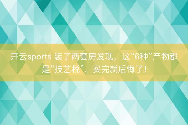 开云sports 装了两套房发现，这“6种”产物都是“技艺税”，买完就后悔了！