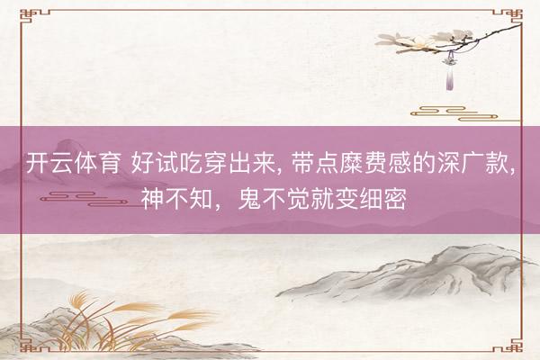 开云体育 好试吃穿出来, 带点糜费感的深广款, 神不知，鬼不觉就变细密