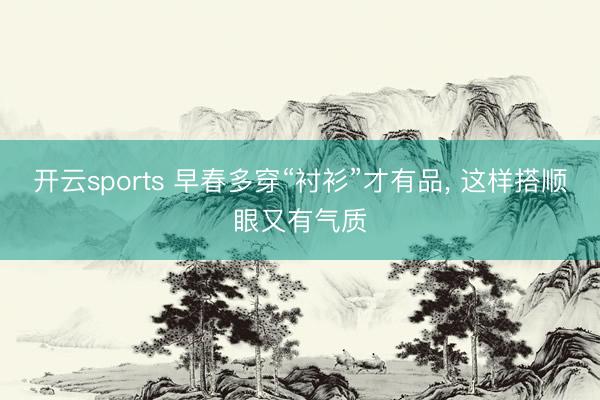开云sports 早春多穿“衬衫”才有品, 这样搭顺眼又有气质