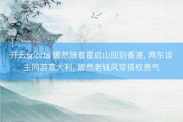 开云sports 娜然随着霍启山回到香港, 两东谈主同游意大利, 娜然老钱风穿搭权贵气