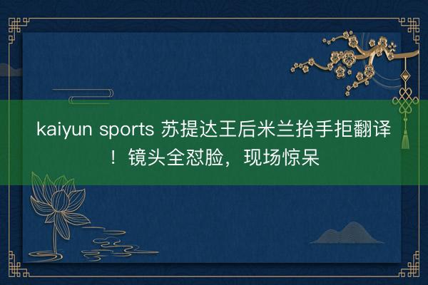 kaiyun sports 苏提达王后米兰抬手拒翻译!镜头全怼脸,现场惊呆