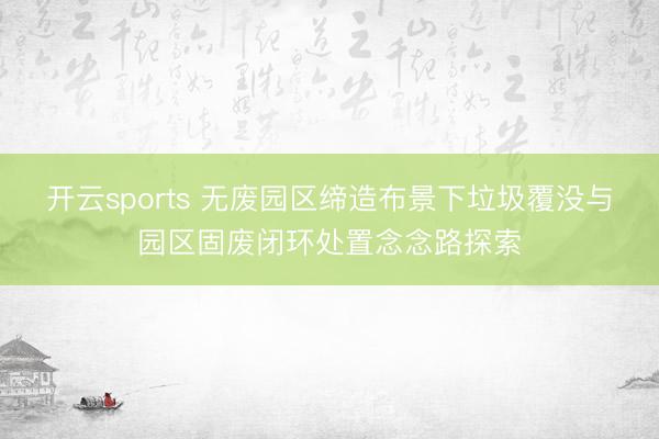 开云sports 无废园区缔造布景下垃圾覆没与园区固废闭环处置念念路探索