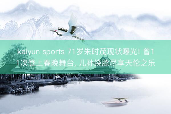 kaiyun sports 71岁朱时茂现状曝光! 曾11次登上春晚舞台, 儿孙绕膝尽享天伦之乐