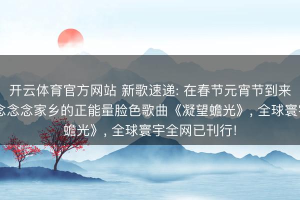 开云体育官方网站 新歌速递: 在春节元宵节到来之际， 元宵节念念念家乡的正能量脸色歌曲《凝望蟾光》， 全球寰宇全网已刊行!