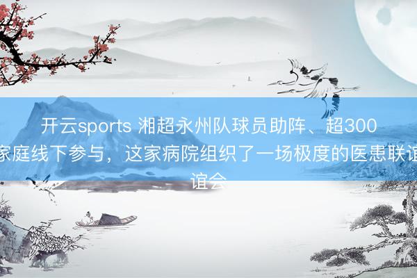 开云sports 湘超永州队球员助阵、超300组家庭线下参与，这家病院组织了一场极度的医患联谊会
