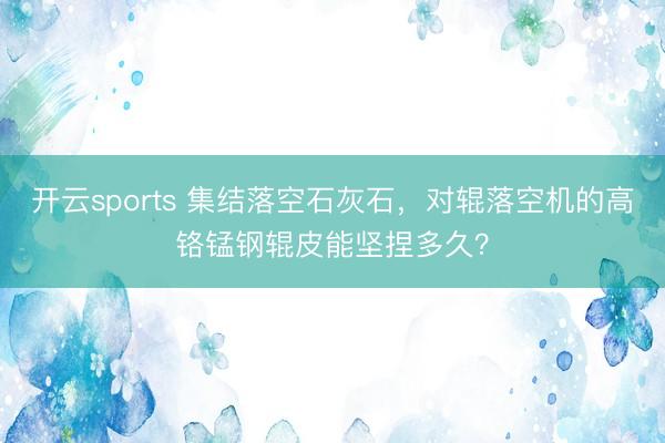开云sports 集结落空石灰石，对辊落空机的高铬锰钢辊皮能坚捏多久？
