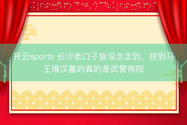 开云sports 长沙老口子皆没念念到,挖到马王堆汉墓的真的是武警病院
